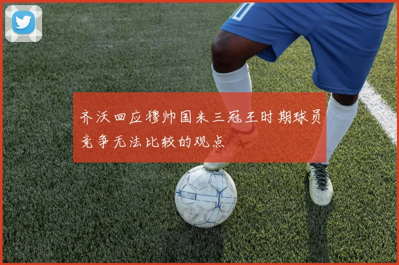 齐沃回应穆帅国米三冠王时期球员竞争无法比较的观点