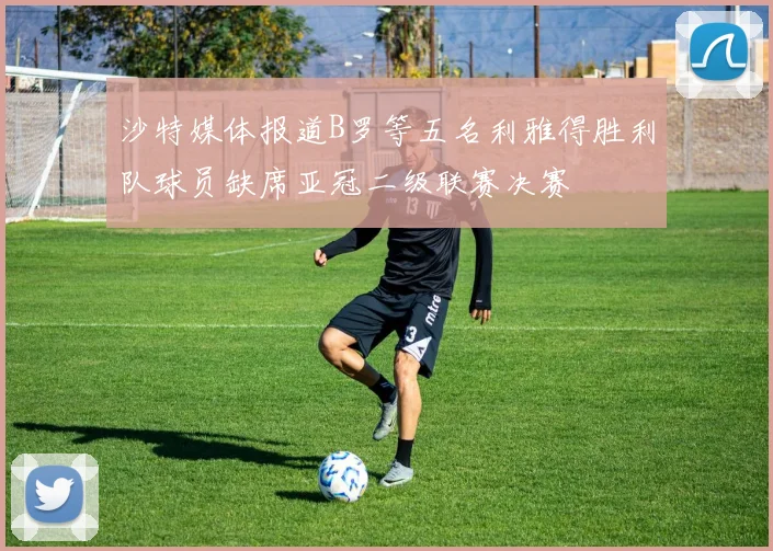 沙特媒体报道B罗等五名利雅得胜利队球员缺席亚冠二级联赛决赛