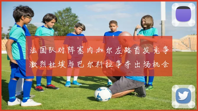 法国队对阵塞内加尔左路首发竞争激烈杜埃与巴尔科拉争夺出场机会