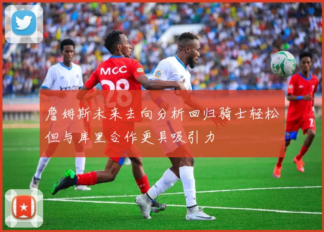 詹姆斯未来去向分析回归骑士轻松但与库里合作更具吸引力