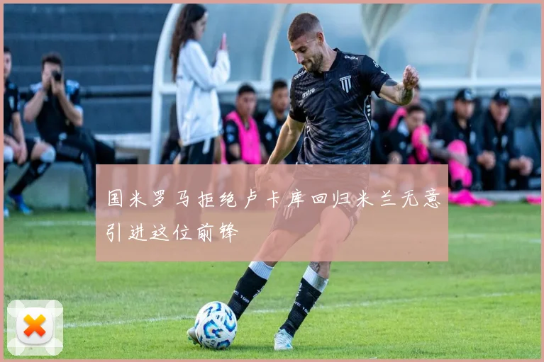 国米罗马拒绝卢卡库回归米兰无意引进这位前锋