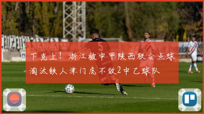 下克上！浙江被中甲陕西联合点球淘汰铁人津门虎不敌2中乙球队