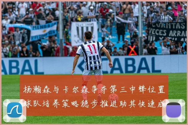 杨瀚森与卡尔森争夺第三中锋位置球队培养策略稳步推进助其快速成长