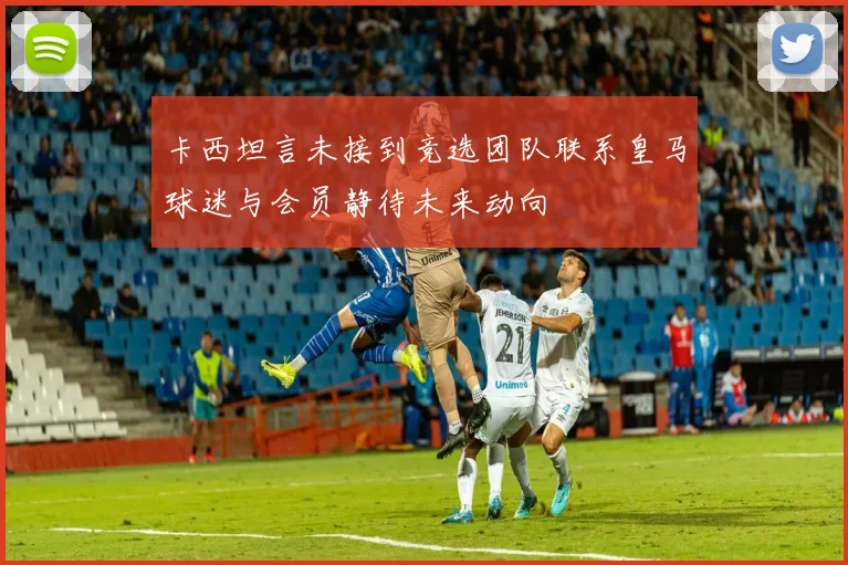 卡西坦言未接到竞选团队联系皇马球迷与会员静待未来动向
