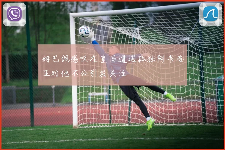 姆巴佩感叹在皇马遭遇孤独阿韦洛亚对他不公引发关注