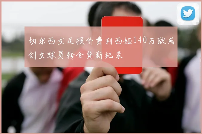 切尔西女足报价费利西娅140万欧或创女球员转会费新纪录